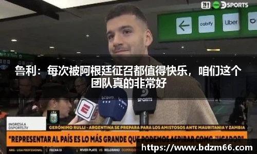 鲁利：每次被阿根廷征召都值得快乐，咱们这个团队真的非常好